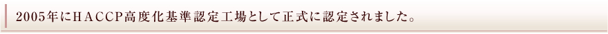 2005年にHACCP高度化基準認定向上として正式に認定されました。