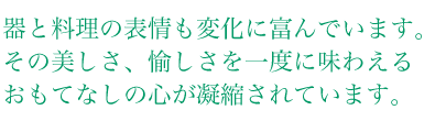 器と料理の表情も変化に富んでいます。その美しさ、愉しさを一度に味わえる、おもてなしの心が凝縮されています。