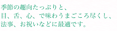 季節の趣向たっぷりと、目、舌、心、で味わうまごころ尽くし、法事、お祝いなどに最適です。