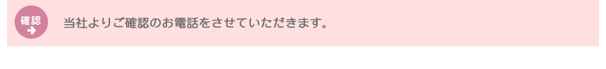 確認：当社よりご確認のお電話をさせていただきます。