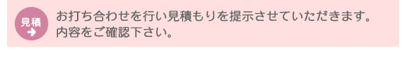 見積：お打ち合わせを行い見積もりを提示させていただきます。内容をご確認下さい。